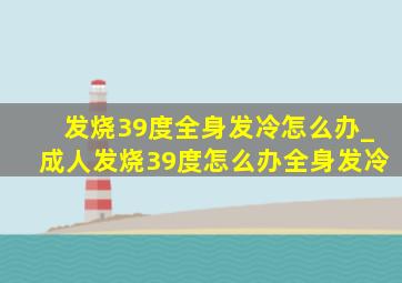 发烧39度全身发冷怎么办_成人发烧39度怎么办全身发冷