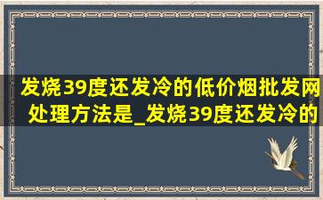 发烧39度还发冷的(低价烟批发网)处理方法是_发烧39度还发冷的(低价烟批发网)处理方法