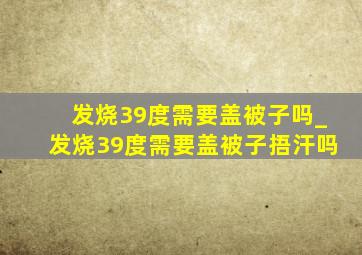 发烧39度需要盖被子吗_发烧39度需要盖被子捂汗吗