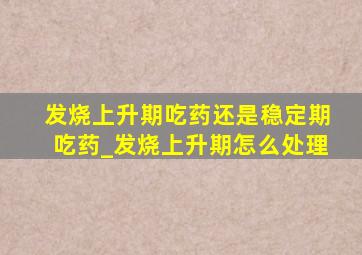 发烧上升期吃药还是稳定期吃药_发烧上升期怎么处理