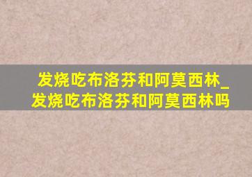 发烧吃布洛芬和阿莫西林_发烧吃布洛芬和阿莫西林吗