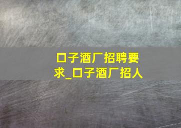 口子酒厂招聘要求_口子酒厂招人