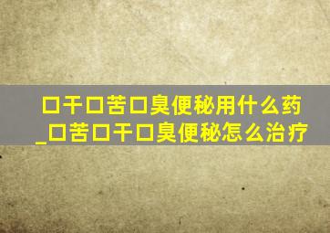 口干口苦口臭便秘用什么药_口苦口干口臭便秘怎么治疗