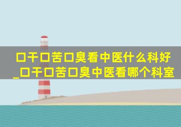 口干口苦口臭看中医什么科好_口干口苦口臭中医看哪个科室