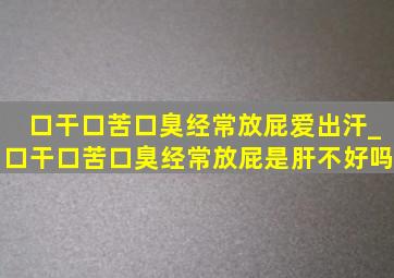 口干口苦口臭经常放屁爱出汗_口干口苦口臭经常放屁是肝不好吗