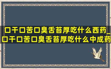 口干口苦口臭舌苔厚吃什么西药_口干口苦口臭舌苔厚吃什么中成药