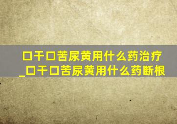 口干口苦尿黄用什么药治疗_口干口苦尿黄用什么药断根