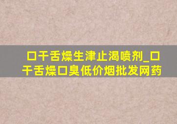 口干舌燥生津止渴喷剂_口干舌燥口臭(低价烟批发网)药