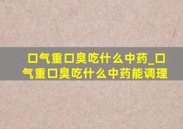 口气重口臭吃什么中药_口气重口臭吃什么中药能调理