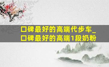 口碑最好的高端代步车_口碑最好的高端1段奶粉