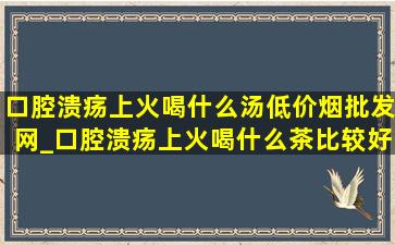 口腔溃疡上火喝什么汤(低价烟批发网)_口腔溃疡上火喝什么茶比较好