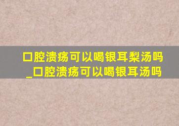 口腔溃疡可以喝银耳梨汤吗_口腔溃疡可以喝银耳汤吗