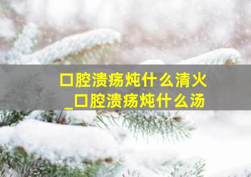 口腔溃疡炖什么清火_口腔溃疡炖什么汤