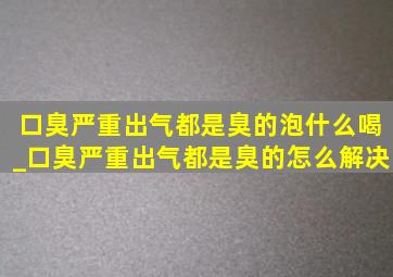 口臭严重出气都是臭的泡什么喝_口臭严重出气都是臭的怎么解决