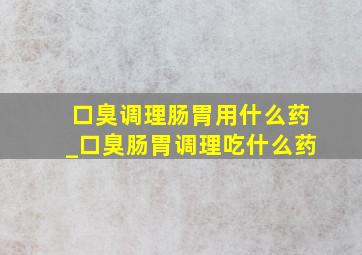 口臭调理肠胃用什么药_口臭肠胃调理吃什么药