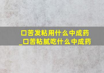 口苦发粘用什么中成药_口苦粘腻吃什么中成药