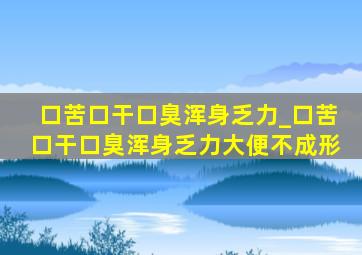 口苦口干口臭浑身乏力_口苦口干口臭浑身乏力大便不成形