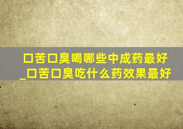 口苦口臭喝哪些中成药最好_口苦口臭吃什么药效果最好