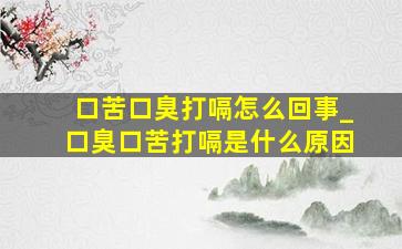 口苦口臭打嗝怎么回事_口臭口苦打嗝是什么原因