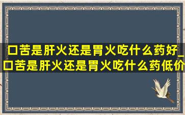 口苦是肝火还是胃火吃什么药好_口苦是肝火还是胃火吃什么药(低价烟批发网)