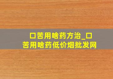 口苦用啥药方治_口苦用啥药(低价烟批发网)