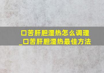 口苦肝胆湿热怎么调理_口苦肝胆湿热最佳方法