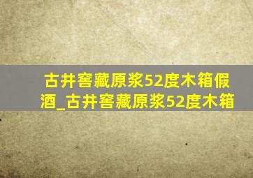 古井窖藏原浆52度木箱假酒_古井窖藏原浆52度木箱