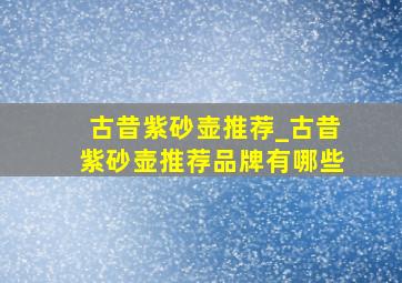 古昔紫砂壶推荐_古昔紫砂壶推荐品牌有哪些