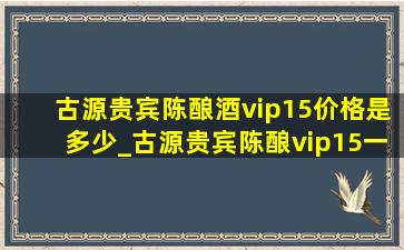 古源贵宾陈酿酒vip15价格是多少_古源贵宾陈酿vip15一瓶多少钱