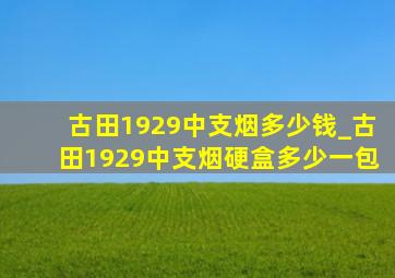 古田1929中支烟多少钱_古田1929中支烟硬盒多少一包