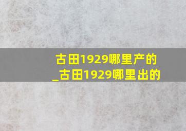 古田1929哪里产的_古田1929哪里出的