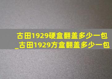 古田1929硬盒翻盖多少一包_古田1929方盒翻盖多少一包