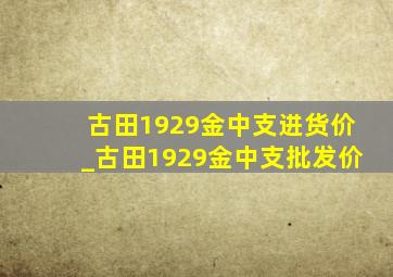 古田1929金中支进货价_古田1929金中支批发价