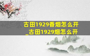 古田1929香烟怎么开_古田1929烟怎么开