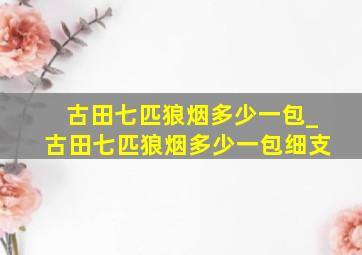 古田七匹狼烟多少一包_古田七匹狼烟多少一包细支