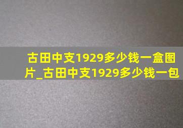 古田中支1929多少钱一盒图片_古田中支1929多少钱一包