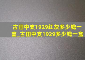 古田中支1929红灰多少钱一盒_古田中支1929多少钱一盒