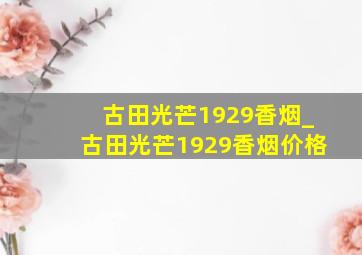 古田光芒1929香烟_古田光芒1929香烟价格