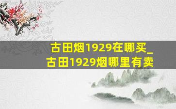 古田烟1929在哪买_古田1929烟哪里有卖