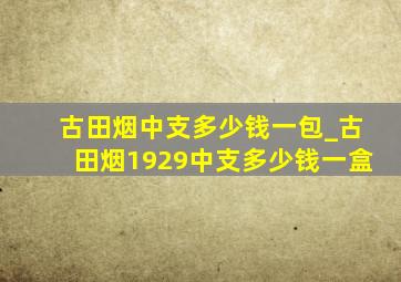 古田烟中支多少钱一包_古田烟1929中支多少钱一盒