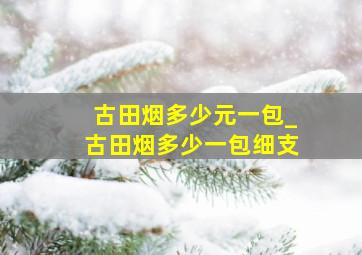 古田烟多少元一包_古田烟多少一包细支