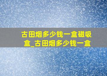 古田烟多少钱一盒磁吸盒_古田烟多少钱一盒