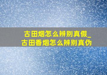 古田烟怎么辨别真假_古田香烟怎么辨别真伪