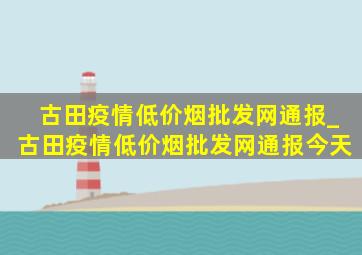 古田疫情(低价烟批发网)通报_古田疫情(低价烟批发网)通报今天