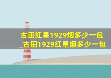 古田红星1929烟多少一包_古田1929红星烟多少一包