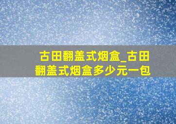 古田翻盖式烟盒_古田翻盖式烟盒多少元一包