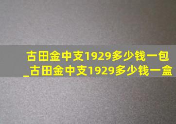 古田金中支1929多少钱一包_古田金中支1929多少钱一盒