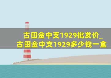 古田金中支1929批发价_古田金中支1929多少钱一盒