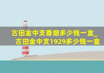 古田金中支香烟多少钱一盒_古田金中支1929多少钱一盒