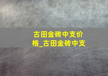 古田金砖中支价格_古田金砖中支